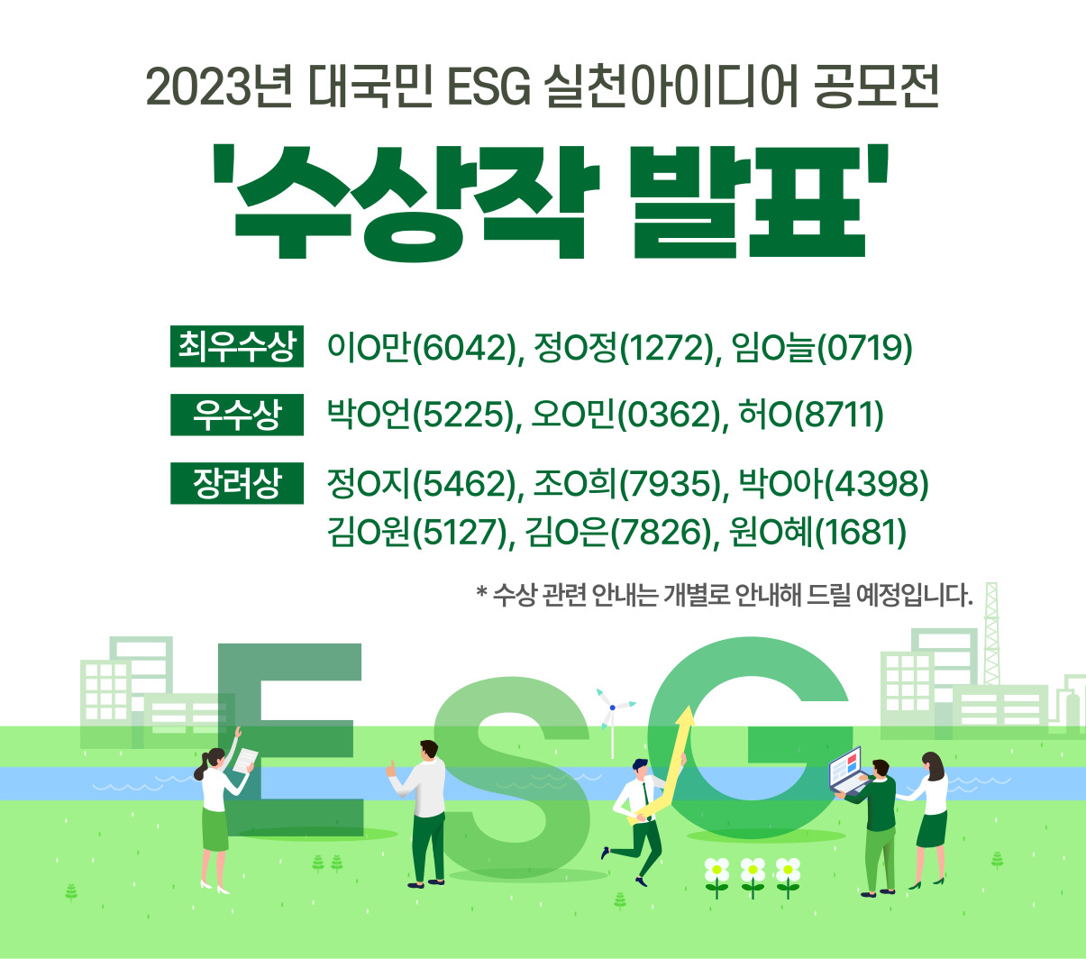 2023년 대국민 ESG 실천아이디어 공모전 수상작 발표/최우수상 이O만(6042), 정O정(1272), 임O늘(0719)/우수상 박O언(5225), 오O민(0362), 허O(8711)/ 장려상 정O지(5462), 조O희(7935), 박O아(4398), 김O원(5127), 김O은(7826), 원O혜(1681)/ *수상 관련 안내는 개별로 안내해 드릴 예정입니다.