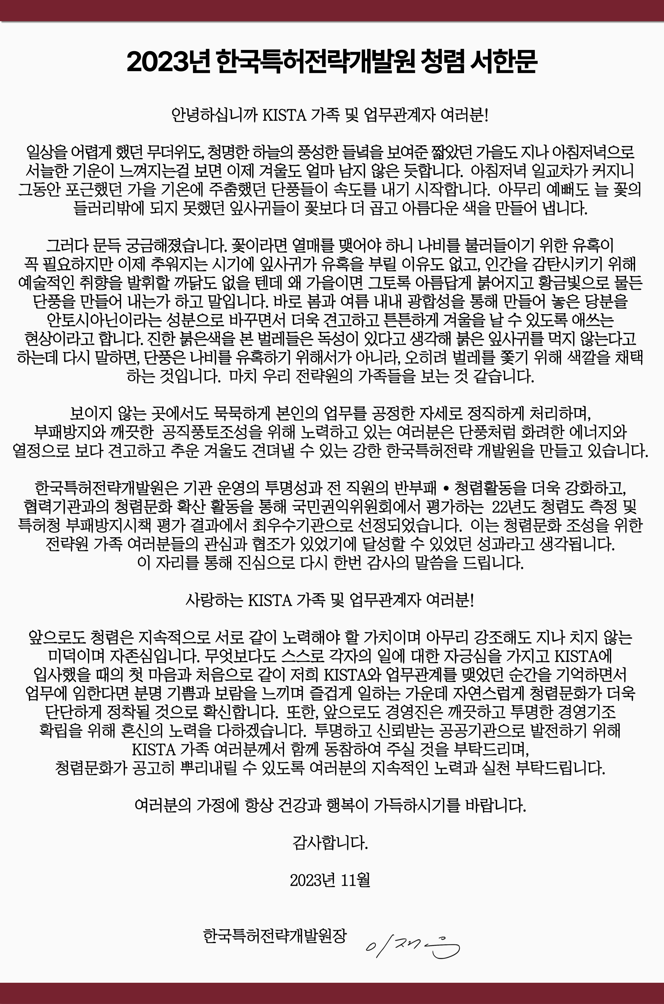   2023년 한국특허전략개발원 청렴 서한문   안녕하십니까 KISTA 가족 및 업무관계자 여러분!   일상을 어렵게 했던 무더위도, 청명한 하늘의 풍성한 들녘을 보여준 짧았던 가을도 지나 아침저녁으로 서늘한 기운이 느껴지는걸 보면 이제 겨울도 얼마 남지 않은 듯합니다. 아침저녁 일교차가 커지니 그동안 포근했던 가을 기온에 주춤했던 단풍들이 속도를 내기 시작합니다. 아무리 예뻐도 늘 꽃의 들러리밖에 되지 못했던 잎사귀들이 꽃보다 더 곱고 아름다운 색을 만들어 냅니다.   그러다 문득 궁금해졌습니다. 꽃이라면 열매를 맺어야 하니 나비를 불러들이기 위한 유혹이 꼭 필요하지만 이제 추워지는 시기에 잎사귀가 유혹을 부릴 이유도 없고, 인간을 감탄시키기 위해 예술적인 취향을 발휘할 까닭도 없을 텐데 왜 가을이면 그토록 아름답게 붉어지고 황금빛으로 물든 단풍을 만들어 내는가 하고 말입니다. 바로 봄과 여름 내내 광합성을 통해 만들어 놓은 당분을 안토시아닌이라는 성분으로 바꾸면서 더욱 견고하고 튼튼하게 겨울을 날 수 있도록 애쓰는 현상이라고 합니다. 진한 붉은색을 본 벌레들은 독성이 있다고 생각해 붉은 잎사귀를 먹지 않는다고 하는데 다시 말하면, 단풍은 나비를 유혹하기 위해서가 아니라, 오히려 벌레를 쫓기 위해 색깔을 채택하는 것입니다.   마치 우리 전략원의 가족들을 보는 것 같습니다.   보이지 않는 곳에서도 묵묵하게 본인의 업무를 공정한 자세로 정직하게 처리하며, 부패방지와 깨끗한 공직풍토조성을 위해 노력하고 있는 여러분은 단풍처럼 화려한 에너지와 열정으로 보다 견고하고 추운 겨울도 견뎌낼 수 있는 강한 한국특허전략개발원을 만들고 있습니다.  한국특허전략개발원은 기관 운영의 투명성과 전 직원의 반부패·청렴활동을 더욱 강화하고, 협력기관과의 청렴문화 확산 활동을 통해 국민권익위원회에서 평가하는 22년도 청렴도 측정 및 특허청 부패방지시책 평가 결과에서 최우수기관으로 선정되었습니다. 이는 청렴문화 조성을 위한 전략원 가족 여러분들의 관심과 협조가 있었기에 달성할 수 있었던 성과라고 생각됩니다. 이 자리를 통해 진심으로 다시 한번 감사의 말씀을 드립니다.  사랑하는 KISTA 가족 및 업무관계자 여러분! 앞으로도 청렴은 지속적으로 서로 같이 노력해야 할 가치이며 아무리 강조해도 지나치지 않는 미덕이며 자존심입니다. 무엇보다도 스스로 각자의 일에 대한 자긍심을 가지고 KISTA에 입사했을 때의 첫 마음과 처음으로 같이 저희 KISTA와 업무관계를 맺었던 순간을 기억하면서 업무에 임한다면 분명 기쁨과 보람을 느끼며 즐겁게 일하는 가운데 자연스럽게 청렴문화가 더욱 단단하게 정착될 것으로 확신합니다. 또한, 앞으로도 경영진은 깨끗하고 투명한 경영기조 확립을 위해 혼신의 노력을 다하겠습니다. 투명하고 신뢰받는 공공기관으로 발전하기 위해 KISTA 가족 여러분께서 함께 동참하여 주실 것을 부탁드리며, 청렴문화가 공고히 뿌리내릴 수 있도록 여러분의 지속적인 노력과 실천 부탁드립니다.  여러분의 가정에 항상 건강과 행복이 가득하시기를 바랍니다.  감사합니다.    2023년 11월   한국특허전략개발원장   이재우 