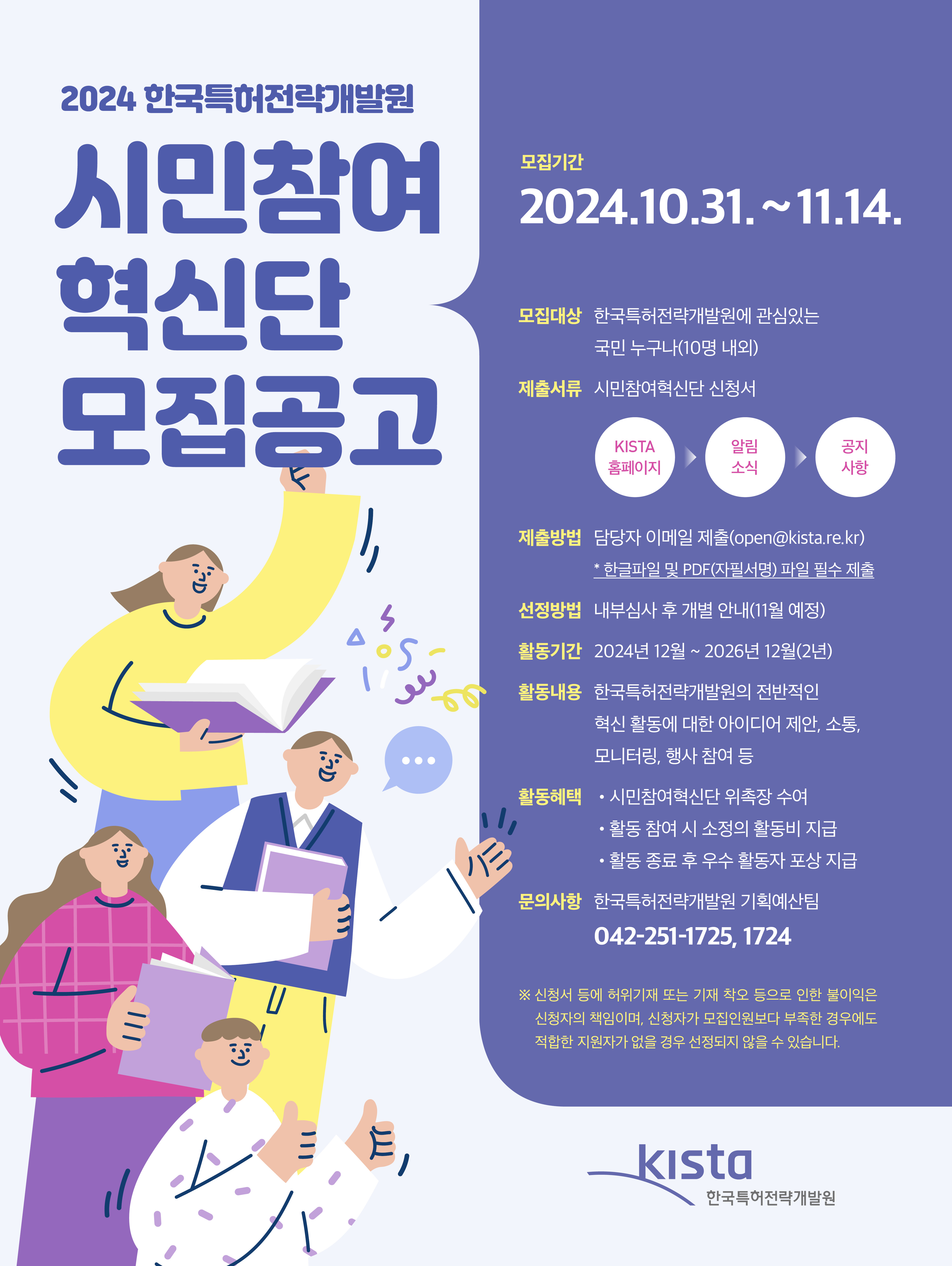 2024 한국특허전략개발원 시민참여혁신단 모집공고 모집기간 2024년 10월 31일~11월 14일 모집대상 한국특허전략개발원에 관심있는 국민 누구나(10명 내외) 제출서류 시민참여혁신단 신청서 kista 홈페이지 알림소식 공지사항 제출방법 담당자 이메일 제출(open@kista.re.kr)*한글파일 및 PDF(자필서명) 파일 필수 제출 선정방법 내부심사 후 개별 안내(11월 예정) 활동기간 2024년 12월 ~2026년 12월(2년) 활동내용 한국특허전략개발원의 전반적인 혁신활동에 대한 아이디어 제안, 소통, 모니터링, 행사 참여 등 활동 혜택 시민참여혁신단 위촉장수여, 활동 참여 시  소정의 활동비 지급, 활동 종료 후 우수 활동자 포상 지급 문의사항 한국특허전략개발원 기획예산팀 042-251-1725,1724 신청서 등에 허위기재 또는 기재 착오 등으로 인한 불이익은 신청자의 책임이며, 신청자가 모집인원보다 부족한 경우에도 적합한 지원자가 없을 경우 선정되지 않을 수 있습니다. KISTA 한국특허전략개발원