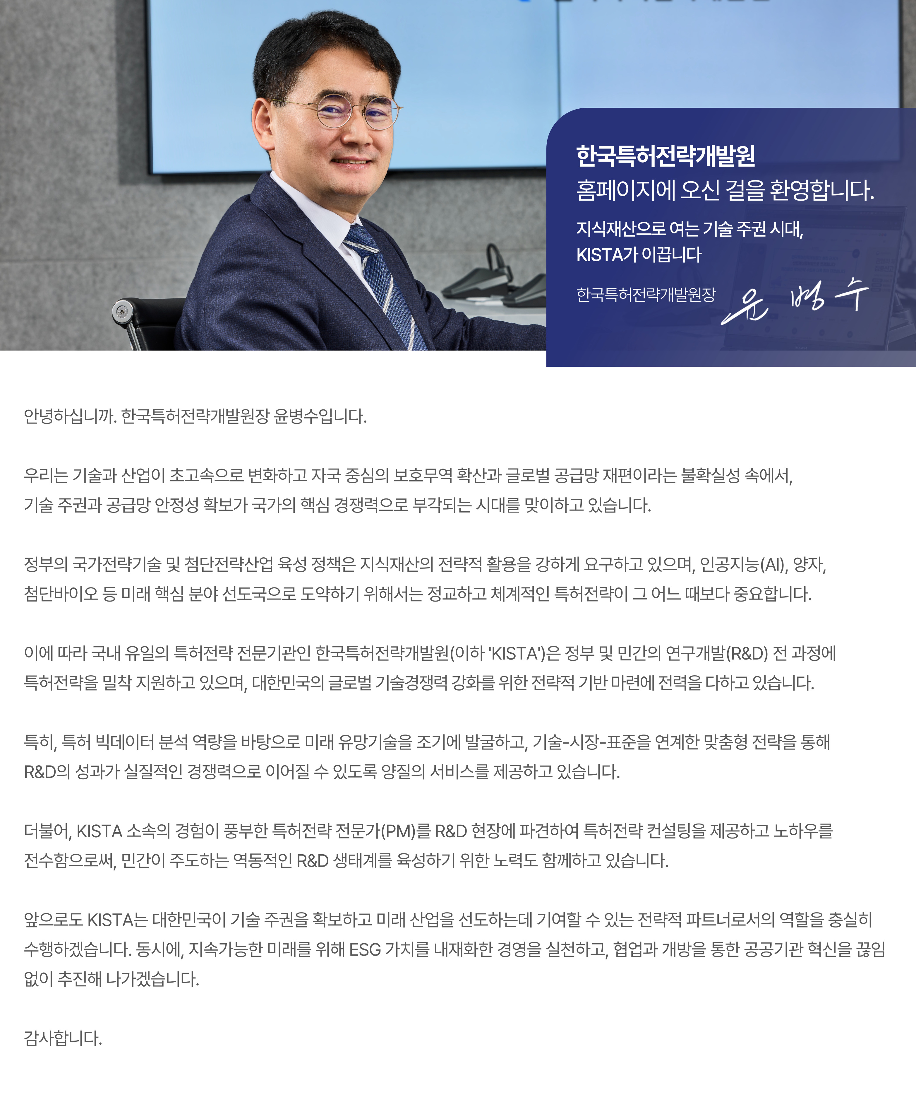 “지식재산으로 여는 기술 주권 시대, KISTA가 이끕니다”  안녕하십니까. 한국특허전략개발원장 윤병수입니다.  우리는 기술과 산업이 초고속으로 변화하고 자국 중심의 보호무역 확산과 글로벌 공급망 재편이라는 불확실성 속에서, 기술 주권과 공급망 안정성 확보가 국가의 핵심경쟁력으로 부각되는 시대를 맞이하고 있습니다.   정부의 국가전략기술 및 첨단전략산업 육성 정책은 지식재산의 전략적 활용을 강하게 요구하고 있으며, 인공지능(AI), 양자, 첨단바이오 등 미래 핵심 분야 선도국으로 도약하기 위해서는 정교하고 체계적인 특허전략이 그 어느 때보다 중요합니다.  이에 따라 국내 유일의 특허전략 전문기관인 한국특허전략개발원(이하 “KISTA”)은 정부 및 민간의 연구개발(R&D) 전 과정에 특허전략을 밀착 지원하고 있으며, 대한민국의 글로벌 기술경쟁력 강화를 위한 전략적 기반 마련에 전력을 다하고 있습니다.   특히, 특허 빅데이터 분석 역량을 바탕으로 미래 유망기술을 조기에 발굴하고, 기술-시장-표준을 연계한 맞춤형 전략을 통해 R&D의 성과가 실질적인 경쟁력으로 이어질 수 있도록 양질의 서비스를 제공하고 있습니다.   더불어, KISTA 소속의 경험이 풍부한 특허전략 전문가(PM)를 R&D 현장에 파견하여 특허전략 컨설팅을 제공하고 노하우를 전수함으로써, 민간이 주도하는 역동적인 R&D 생태계를 육성하기 위한 노력도 함께하고 있습니다.  앞으로도 KISTA는 대한민국이 기술 주권을 확보하고 미래 산업을 선도하는데 기여할 수 있는 전략적 파트너로서의 역할을 충실히 수행하겠습니다. 동시에, 지속가능한 미래를 위해 ESG 가치를 내재화한 경영을 실천하고, 협업과 개방을 통한 공공기관 혁신을 끊임없이 추진해 나가겠습니다.   감사합니다.