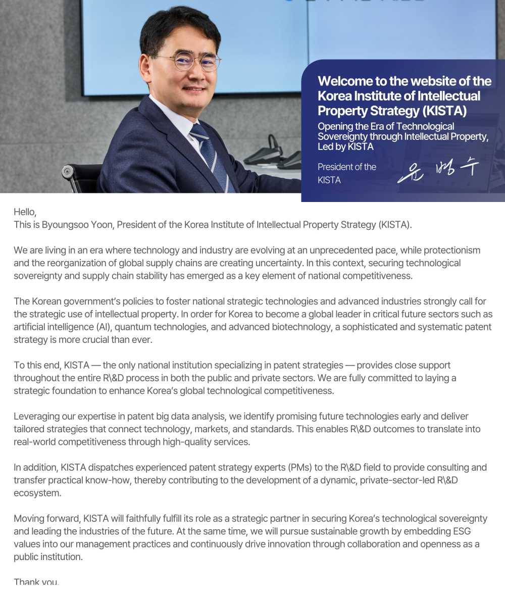Hello, This is Byoungsoo Yoon, President of the Korea Institute of Intellectual Property Strategy (KISTA).  We are living in an era where technology and industry are evolving at an unprecedented pace, while protectionism and the reorganization of global supply chains are creating uncertainty. In this context, securing technological sovereignty and supply chain stability has emerged as a key element of national competitiveness.  The Korean government’s policies to foster national strategic technologies and advanced industries strongly call for the strategic use of intellectual property. In order for Korea to become a global leader in critical future sectors such as artificial intelligence (AI), quantum technologies, and advanced biotechnology, a sophisticated and systematic patent strategy is more crucial than ever.  To this end, KISTA — the only national institution specializing in patent strategies — provides close support throughout the entire R\&D process in both the public and private sectors. We are fully committed to laying a strategic foundation to enhance Korea’s global technological competitiveness.  Leveraging our expertise in patent big data analysis, we identify promising future technologies early and deliver tailored strategies that connect technology, markets, and standards. This enables R\&D outcomes to translate into real-world competitiveness through high-quality services.  In addition, KISTA dispatches experienced patent strategy experts (PMs) to the R\&D field to provide consulting and transfer practical know-how, thereby contributing to the development of a dynamic, private-sector-led R\&D ecosystem.  Moving forward, KISTA will faithfully fulfill its role as a strategic partner in securing Korea’s technological sovereignty and leading the industries of the future. At the same time, we will pursue sustainable growth by embedding ESG values into our management practices and continuously drive innovation through collaboration and openness as a public institution.  Thank you.